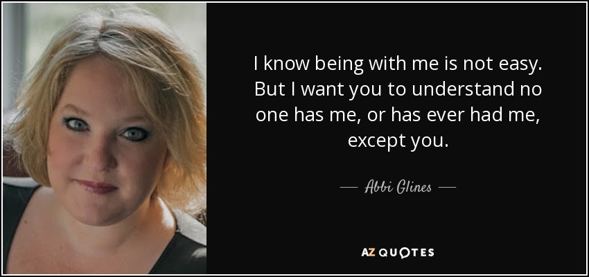 I know being with me is not easy. But I want you to understand no one has me, or has ever had me, except you. - Abbi Glines