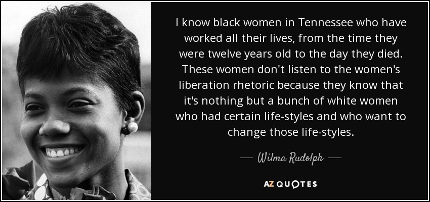 I know black women in Tennessee who have worked all their lives, from the time they were twelve years old to the day they died. These women don't listen to the women's liberation rhetoric because they know that it's nothing but a bunch of white women who had certain life-styles and who want to change those life-styles. - Wilma Rudolph
