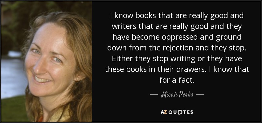 I know books that are really good and writers that are really good and they have become oppressed and ground down from the rejection and they stop. Either they stop writing or they have these books in their drawers. I know that for a fact. - Micah Perks
