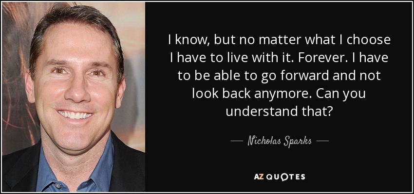 I know, but no matter what I choose I have to live with it. Forever. I have to be able to go forward and not look back anymore. Can you understand that? - Nicholas Sparks