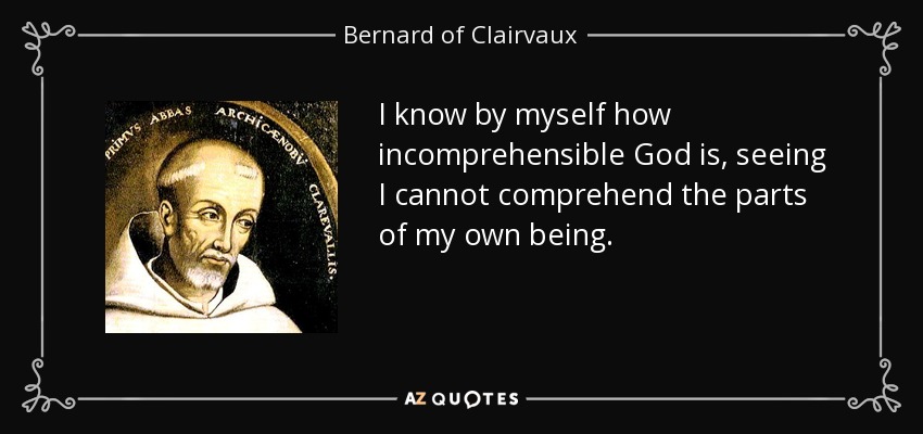 I know by myself how incomprehensible God is, seeing I cannot comprehend the parts of my own being. - Bernard of Clairvaux
