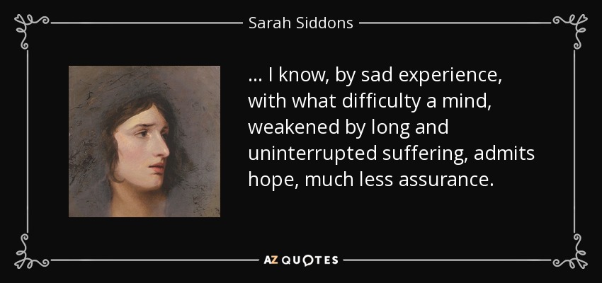 . . . I know, by sad experience, with what difficulty a mind, weakened by long and uninterrupted suffering, admits hope, much less assurance. - Sarah Siddons