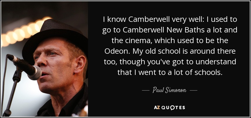 I know Camberwell very well: I used to go to Camberwell New Baths a lot and the cinema, which used to be the Odeon. My old school is around there too, though you've got to understand that I went to a lot of schools. - Paul Simonon