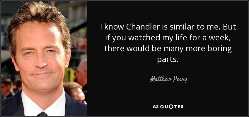 I know Chandler is similar to me. But if you watched my life for a week, there would be many more boring parts. - Matthew Perry