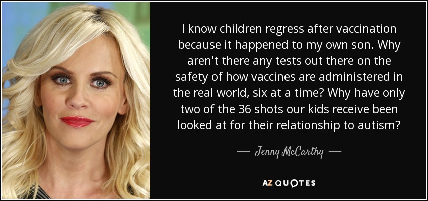 I know children regress after vaccination because it happened to my own son. Why aren't there any tests out there on the safety of how vaccines are administered in the real world, six at a time? Why have only two of the 36 shots our kids receive been looked at for their relationship to autism? - Jenny McCarthy