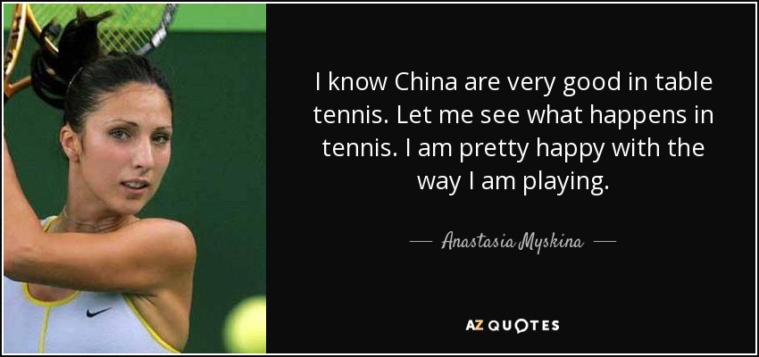 I know China are very good in table tennis. Let me see what happens in tennis. I am pretty happy with the way I am playing. - Anastasia Myskina