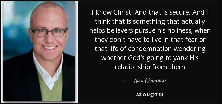 I know Christ. And that is secure. And I think that is something that actually helps believers pursue his holiness, when they don't have to live in that fear or that life of condemnation wondering whether God's going to yank His relationship from them - Alan Chambers