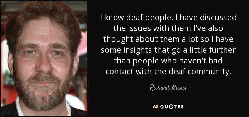 I know deaf people. I have discussed the issues with them I've also thought about them a lot so I have some insights that go a little further than people who haven't had contact with the deaf community. - Richard Masur