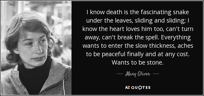 I know death is the fascinating snake under the leaves, sliding and sliding; I know the heart loves him too, can't turn away, can't break the spell. Everything wants to enter the slow thickness, aches to be peaceful finally and at any cost. Wants to be stone. - Mary Oliver