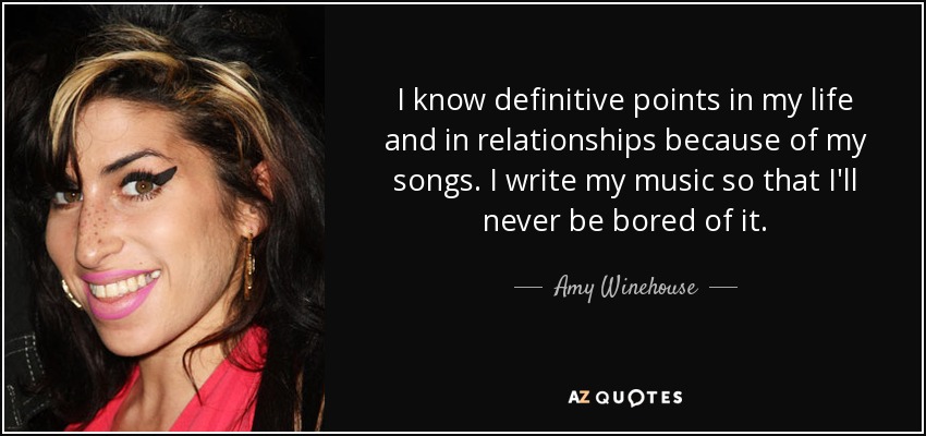 I know definitive points in my life and in relationships because of my songs. I write my music so that I'll never be bored of it. - Amy Winehouse