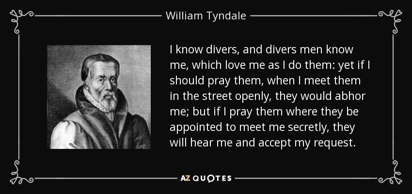 I know divers, and divers men know me, which love me as I do them: yet if I should pray them, when I meet them in the street openly, they would abhor me; but if I pray them where they be appointed to meet me secretly, they will hear me and accept my request. - William Tyndale