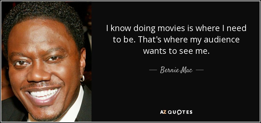 I know doing movies is where I need to be. That's where my audience wants to see me. - Bernie Mac