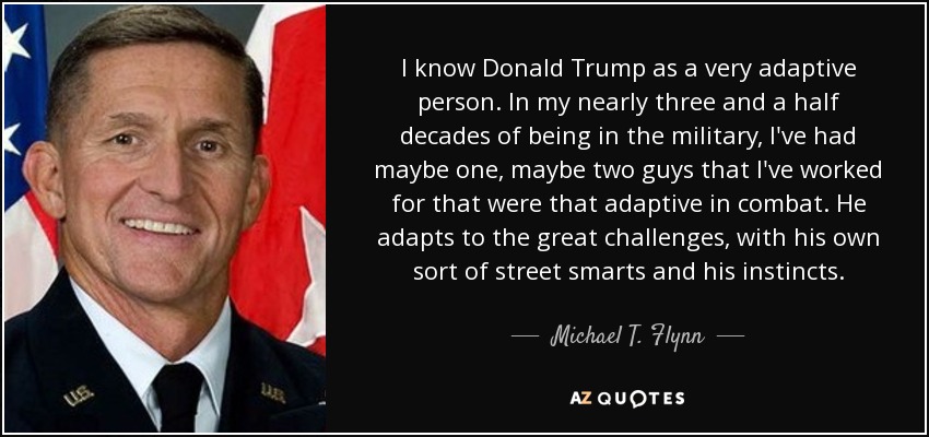 I know Donald Trump as a very adaptive person. In my nearly three and a half decades of being in the military, I've had maybe one, maybe two guys that I've worked for that were that adaptive in combat. He adapts to the great challenges, with his own sort of street smarts and his instincts. - Michael T. Flynn
