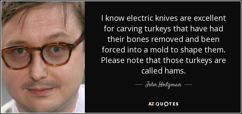 I know electric knives are excellent for carving turkeys that have had their bones removed and been forced into a mold to shape them. Please note that those turkeys are called hams. - John Hodgman