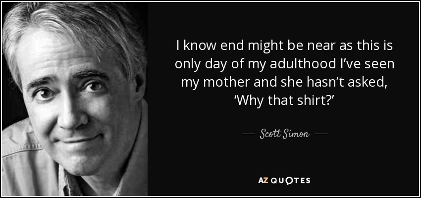 I know end might be near as this is only day of my adulthood I’ve seen my mother and she hasn’t asked, ‘Why that shirt?’ - Scott Simon