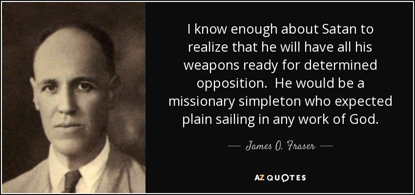 I know enough about Satan to realize that he will have all his weapons ready for determined opposition. He would be a missionary simpleton who expected plain sailing in any work of God. - James O. Fraser