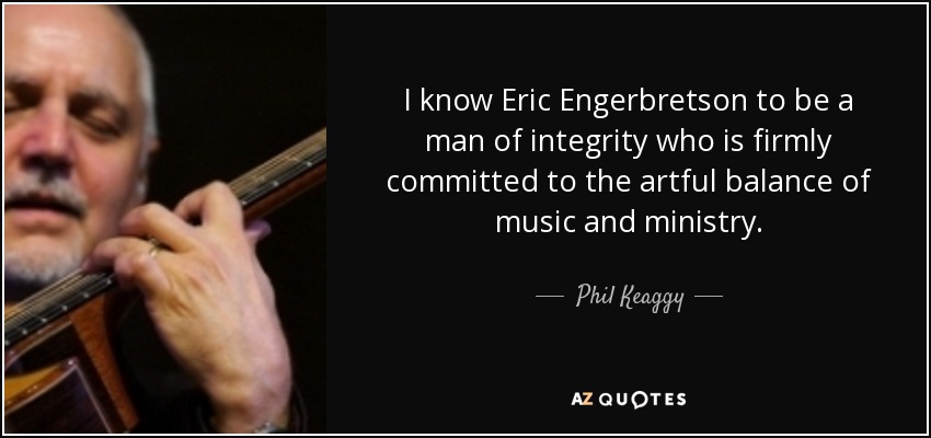 I know Eric Engerbretson to be a man of integrity who is firmly committed to the artful balance of music and ministry. - Phil Keaggy