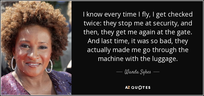 I know every time I fly, I get checked twice: they stop me at security, and then, they get me again at the gate. And last time, it was so bad, they actually made me go through the machine with the luggage. - Wanda Sykes