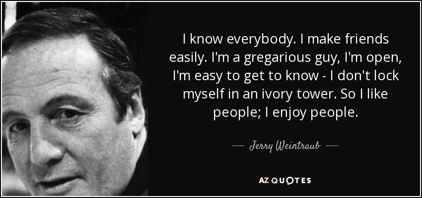 I know everybody. I make friends easily. I'm a gregarious guy, I'm open, I'm easy to get to know - I don't lock myself in an ivory tower. So I like people; I enjoy people. - Jerry Weintraub