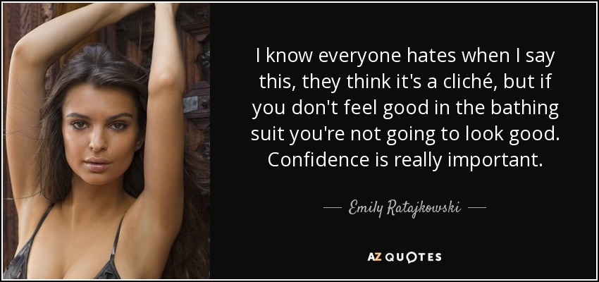 I know everyone hates when I say this, they think it's a cliché, but if you don't feel good in the bathing suit you're not going to look good. Confidence is really important. - Emily Ratajkowski