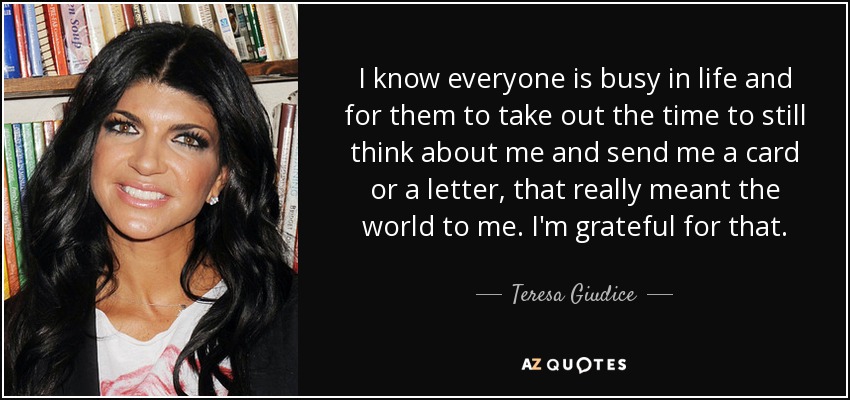 I know everyone is busy in life and for them to take out the time to still think about me and send me a card or a letter, that really meant the world to me. I'm grateful for that. - Teresa Giudice