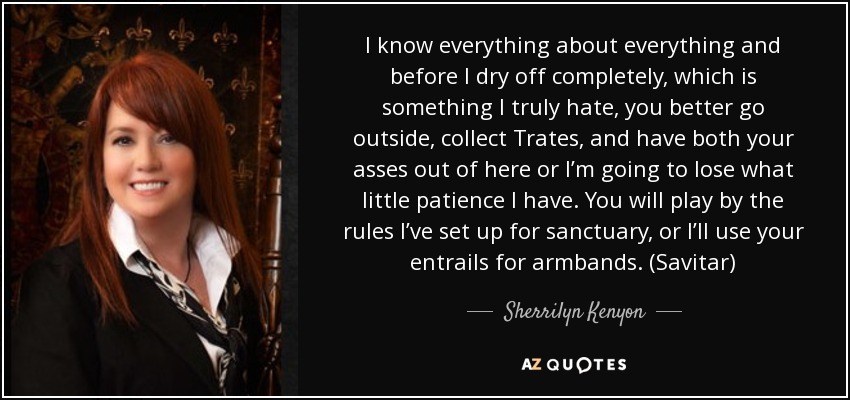 I know everything about everything and before I dry off completely, which is something I truly hate, you better go outside, collect Trates, and have both your asses out of here or I’m going to lose what little patience I have. You will play by the rules I’ve set up for sanctuary, or I’ll use your entrails for armbands. (Savitar) - Sherrilyn Kenyon