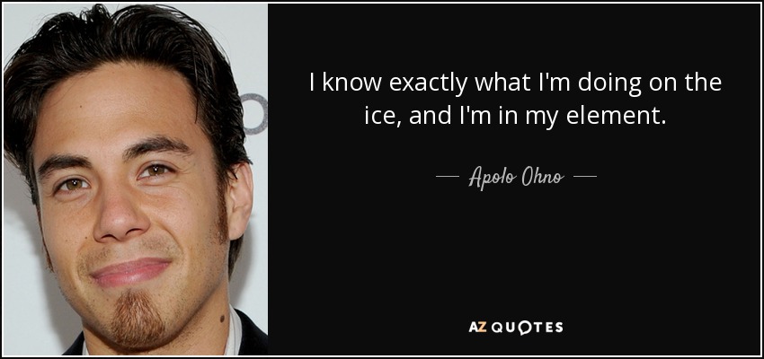 I know exactly what I'm doing on the ice, and I'm in my element. - Apolo Ohno