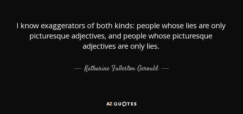 I know exaggerators of both kinds: people whose lies are only picturesque adjectives, and people whose picturesque adjectives are only lies. - Katharine Fullerton Gerould