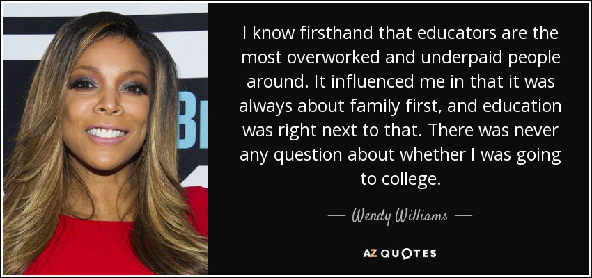 I know firsthand that educators are the most overworked and underpaid people around. It influenced me in that it was always about family first, and education was right next to that. There was never any question about whether I was going to college. - Wendy Williams