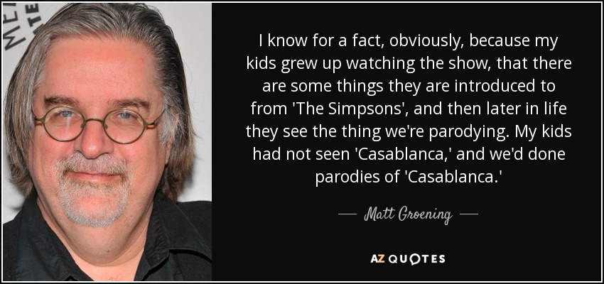 I know for a fact, obviously, because my kids grew up watching the show, that there are some things they are introduced to from 'The Simpsons', and then later in life they see the thing we're parodying. My kids had not seen 'Casablanca,' and we'd done parodies of 'Casablanca.' - Matt Groening