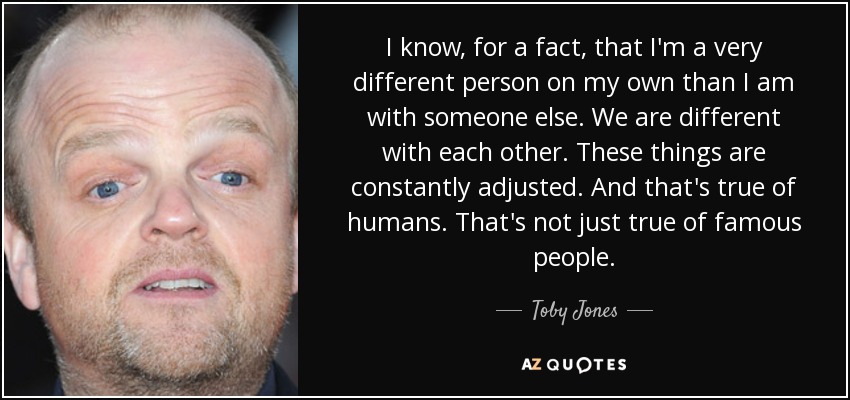 I know, for a fact, that I'm a very different person on my own than I am with someone else. We are different with each other. These things are constantly adjusted. And that's true of humans. That's not just true of famous people. - Toby Jones