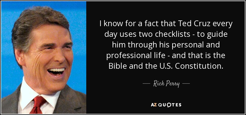 I know for a fact that Ted Cruz every day uses two checklists - to guide him through his personal and professional life - and that is the Bible and the U.S. Constitution. - Rick Perry