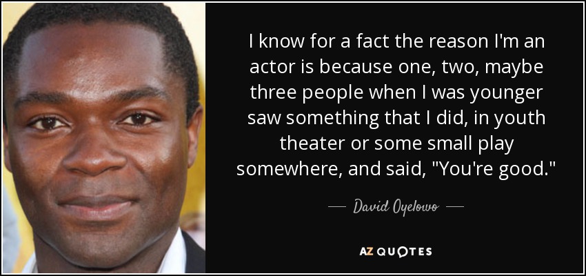 I know for a fact the reason I'm an actor is because one, two, maybe three people when I was younger saw something that I did, in youth theater or some small play somewhere, and said, 