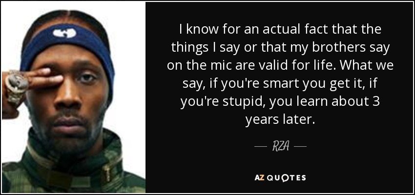 I know for an actual fact that the things I say or that my brothers say on the mic are valid for life. What we say, if you're smart you get it, if you're stupid, you learn about 3 years later. - RZA