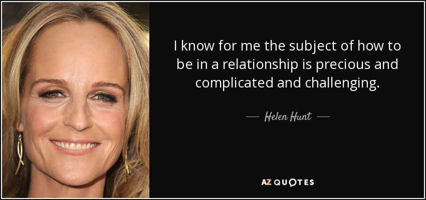 I know for me the subject of how to be in a relationship is precious and complicated and challenging. - Helen Hunt