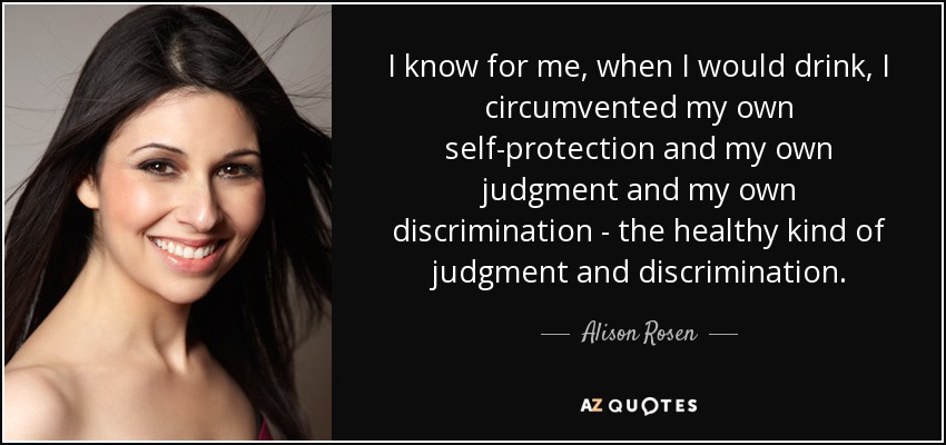I know for me, when I would drink, I circumvented my own self-protection and my own judgment and my own discrimination - the healthy kind of judgment and discrimination. - Alison Rosen