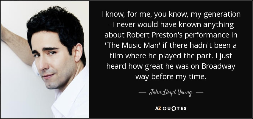 I know, for me, you know, my generation - I never would have known anything about Robert Preston's performance in 'The Music Man' if there hadn't been a film where he played the part. I just heard how great he was on Broadway way before my time. - John Lloyd Young