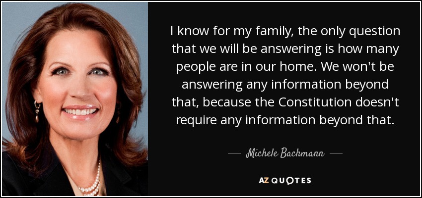 I know for my family, the only question that we will be answering is how many people are in our home. We won't be answering any information beyond that, because the Constitution doesn't require any information beyond that. - Michele Bachmann