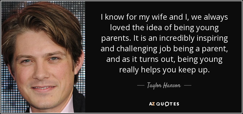 I know for my wife and I, we always loved the idea of being young parents. It is an incredibly inspiring and challenging job being a parent, and as it turns out, being young really helps you keep up. - Taylor Hanson