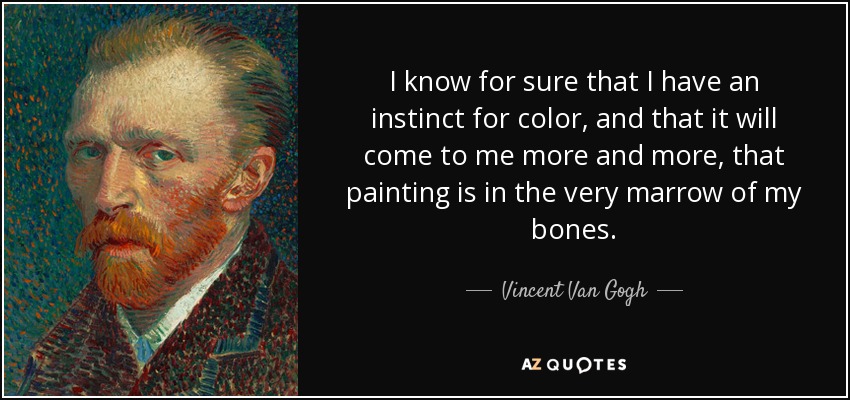 I know for sure that I have an instinct for color, and that it will come to me more and more, that painting is in the very marrow of my bones. - Vincent Van Gogh