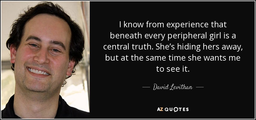 I know from experience that beneath every peripheral girl is a central truth. She’s hiding hers away, but at the same time she wants me to see it. - David Levithan