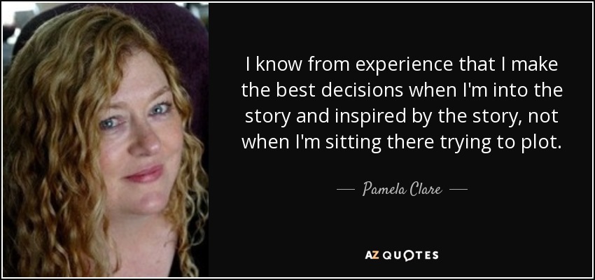 I know from experience that I make the best decisions when I'm into the story and inspired by the story, not when I'm sitting there trying to plot. - Pamela Clare