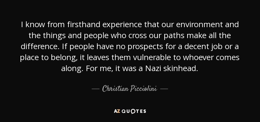 I know from firsthand experience that our environment and the things and people who cross our paths make all the difference. If people have no prospects for a decent job or a place to belong, it leaves them vulnerable to whoever comes along. For me, it was a Nazi skinhead. - Christian Picciolini