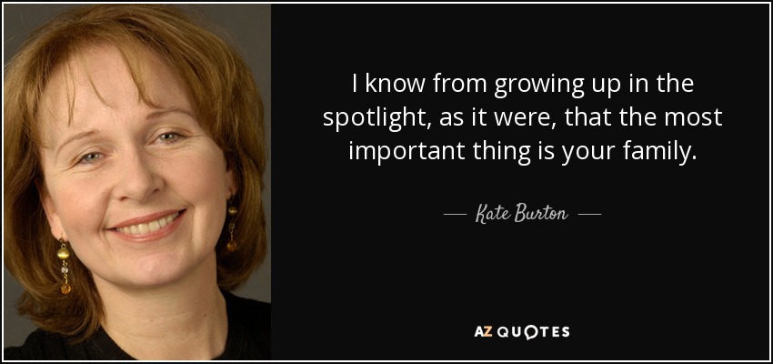 I know from growing up in the spotlight, as it were, that the most important thing is your family. - Kate Burton