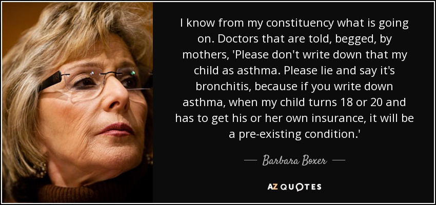 I know from my constituency what is going on. Doctors that are told, begged, by mothers, 'Please don't write down that my child as asthma. Please lie and say it's bronchitis, because if you write down asthma, when my child turns 18 or 20 and has to get his or her own insurance, it will be a pre-existing condition.' - Barbara Boxer
