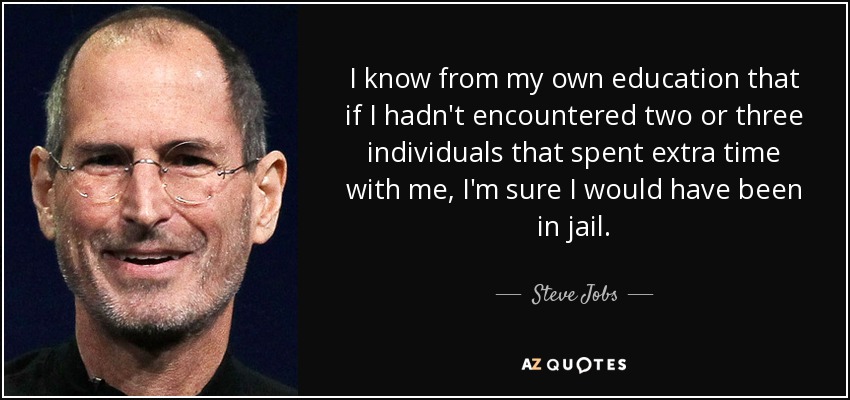 I know from my own education that if I hadn't encountered two or three individuals that spent extra time with me, I'm sure I would have been in jail. - Steve Jobs