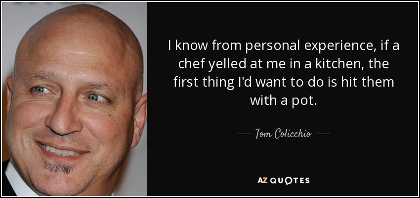 I know from personal experience, if a chef yelled at me in a kitchen, the first thing I'd want to do is hit them with a pot. - Tom Colicchio