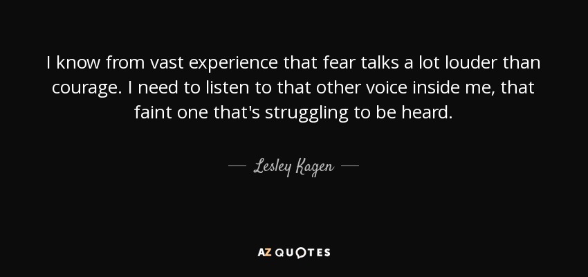 I know from vast experience that fear talks a lot louder than courage. I need to listen to that other voice inside me, that faint one that's struggling to be heard. - Lesley Kagen