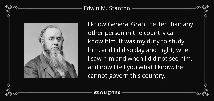 I know General Grant better than any other person in the country can know him. It was my duty to study him, and I did so day and night, when I saw him and when I did not see him, and now I tell you what I know, he cannot govern this country. - Edwin M. Stanton