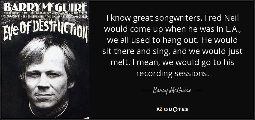I know great songwriters. Fred Neil would come up when he was in L.A., we all used to hang out. He would sit there and sing, and we would just melt. I mean, we would go to his recording sessions. - Barry McGuire